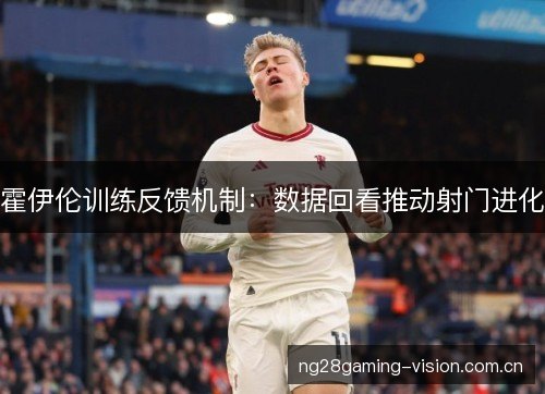 霍伊伦训练反馈机制:数据回看推动射门进化 霍伊伦训练反馈机制:数据回看推动射门进化