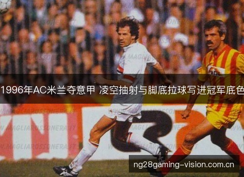 1996年AC米兰夺意甲 凌空抽射与脚底拉球写进冠军底色 1996年AC米兰夺意甲 凌空抽射与脚底拉球写进冠军底色