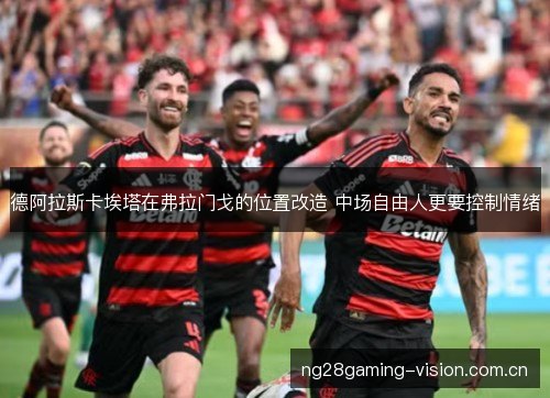 德阿拉斯卡埃塔在弗拉门戈的位置改造 中场自由人更要控制情绪 德阿拉斯卡埃塔在弗拉门戈的位置改造 中场自由人更要控制情绪